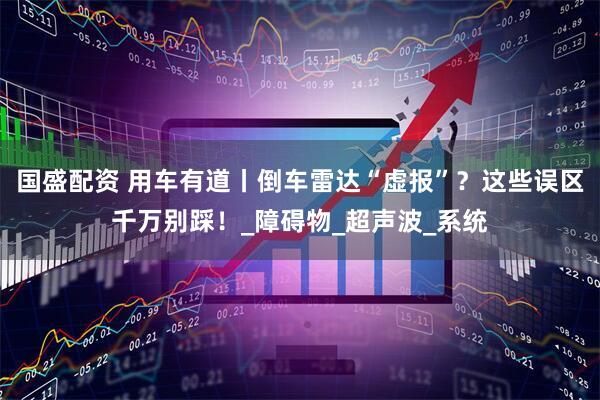 国盛配资 用车有道丨倒车雷达“虚报”？这些误区千万别踩！_障碍物_超声波_系统