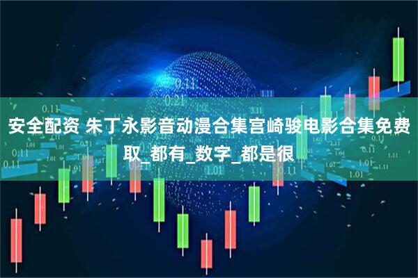 安全配资 朱丁永影音动漫合集宫崎骏电影合集免费取_都有_数字_都是很
