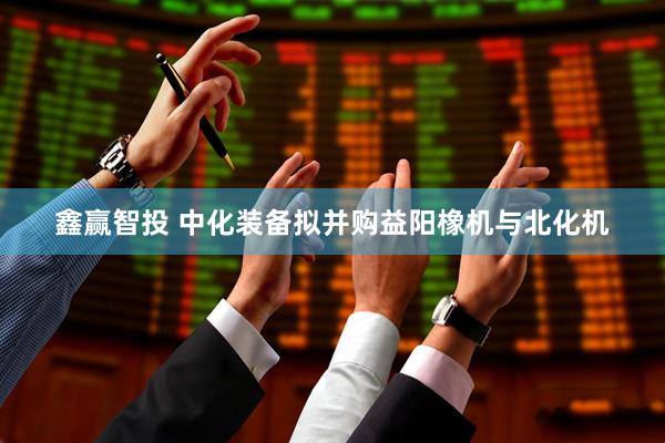 鑫赢智投 中化装备拟并购益阳橡机与北化机
