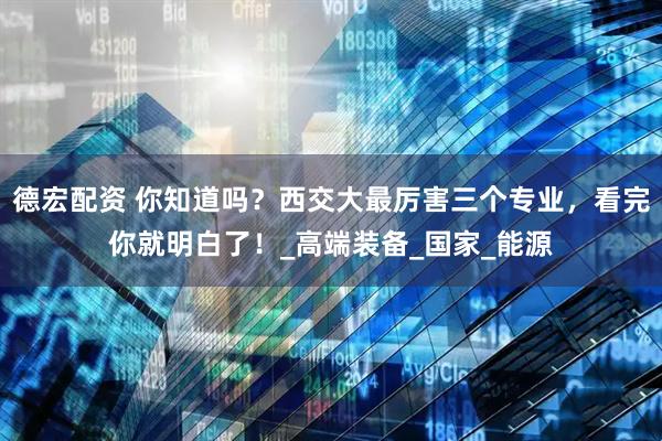 德宏配资 你知道吗？西交大最厉害三个专业，看完你就明白了！_高端装备_国家_能源