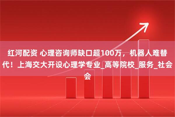 红河配资 心理咨询师缺口超100万，机器人难替代！上海交大开设心理学专业_高等院校_服务_社会