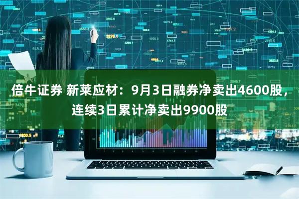 倍牛证券 新莱应材：9月3日融券净卖出4600股，连续3日累计净卖出9900股