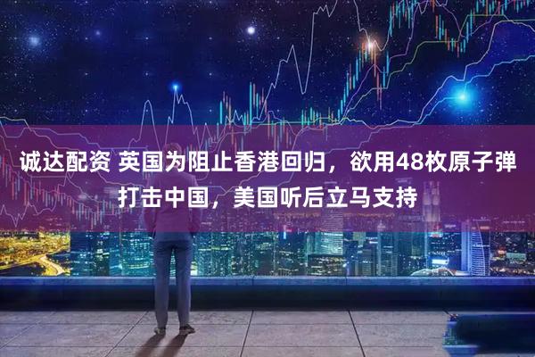 诚达配资 英国为阻止香港回归，欲用48枚原子弹打击中国，美国听后立马支持