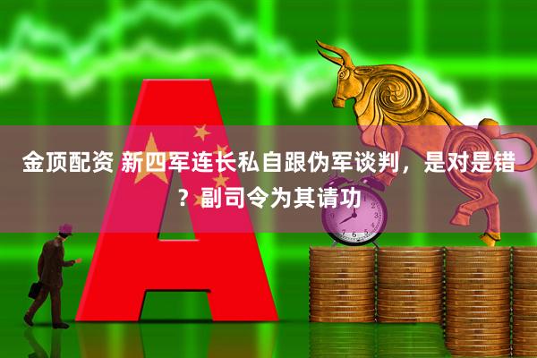 金顶配资 新四军连长私自跟伪军谈判，是对是错？副司令为其请功