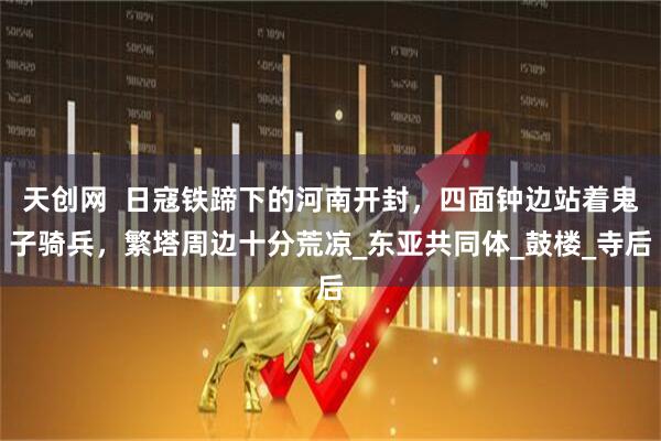 天创网  日寇铁蹄下的河南开封，四面钟边站着鬼子骑兵，繁塔周边十分荒凉_东亚共同体_鼓楼_寺后