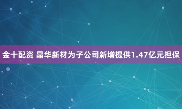 金十配资 晶华新材为子公司新增提供1.47亿元担保