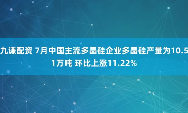 九谦配资 7月中国主流多晶硅企业多晶硅产量为10.51万吨 环比上涨11.22%